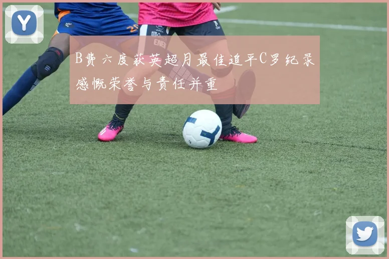 B费六度获英超月最佳追平C罗纪录感慨荣誉与责任并重