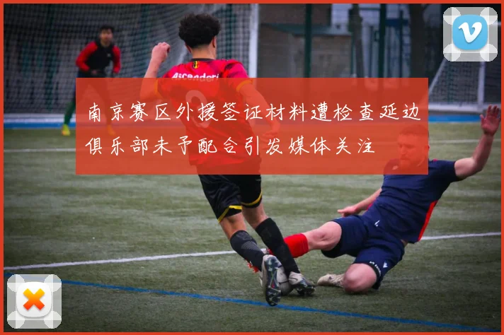 南京赛区外援签证材料遭检查延边俱乐部未予配合引发媒体关注