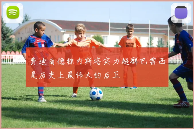 费迪南德称内斯塔实力超群巴雷西是历史上最伟大的后卫
