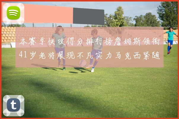 本赛季快攻得分排行榜詹姆斯领衔41岁老将展现不凡实力马克西紧随其后
