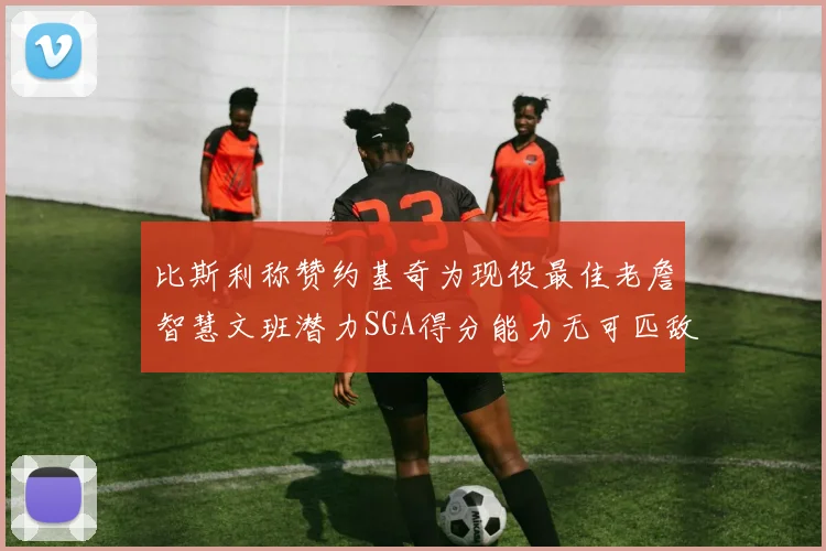 比斯利称赞约基奇为现役最佳老詹智慧文班潜力SGA得分能力无可匹敌