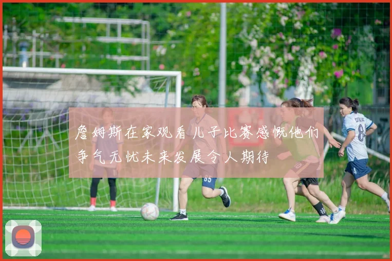 詹姆斯在家观看儿子比赛感慨他们争气无忧未来发展令人期待