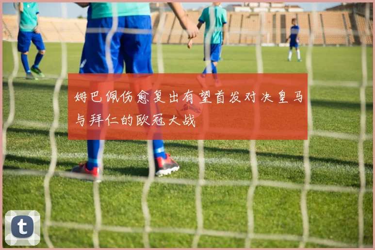 姆巴佩伤愈复出有望首发对决皇马与拜仁的欧冠大战