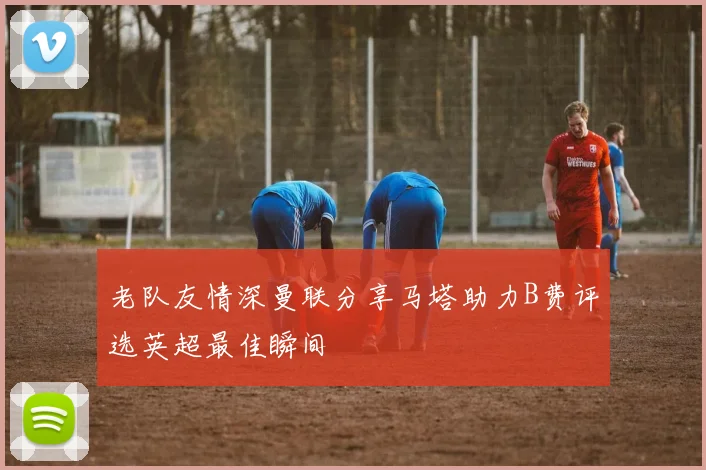 老队友情深曼联分享马塔助力B费评选英超最佳瞬间