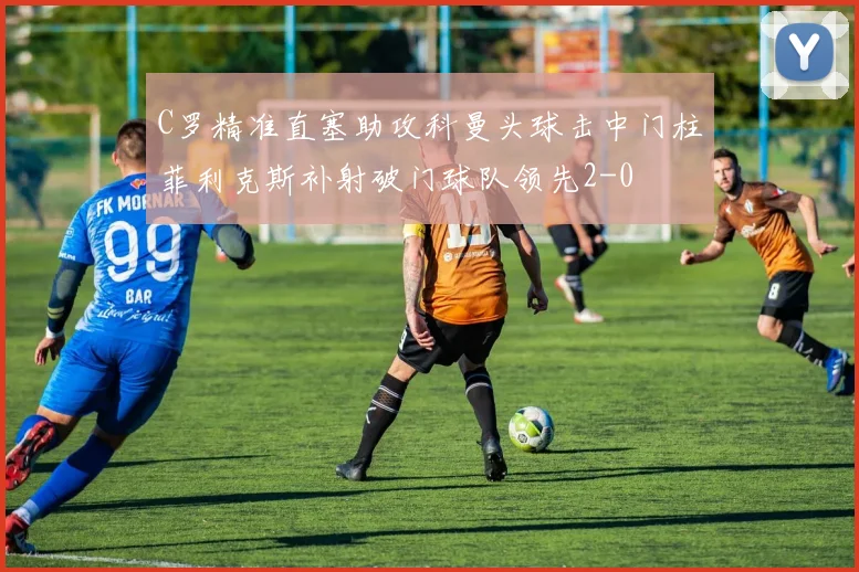 C罗精准直塞助攻科曼头球击中门柱菲利克斯补射破门球队领先2-0