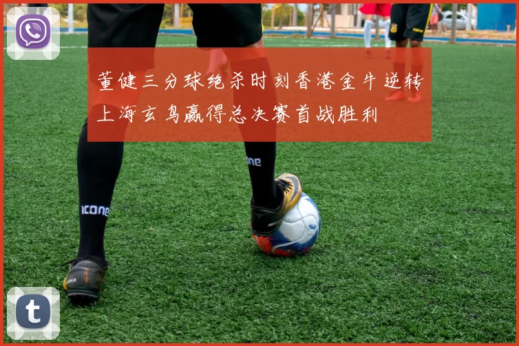 董健三分球绝杀时刻香港金牛逆转上海玄鸟赢得总决赛首战胜利