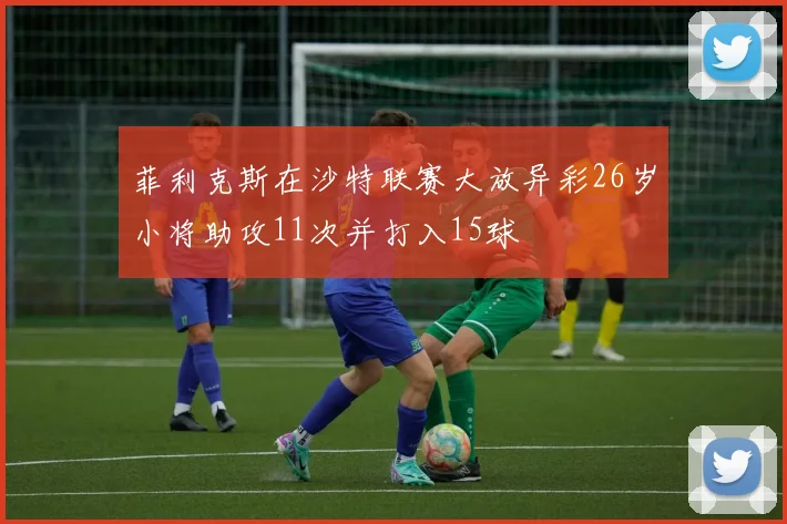 菲利克斯在沙特联赛大放异彩26岁小将助攻11次并打入15球