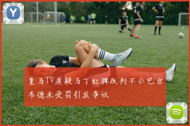 皇马TV质疑马丁红牌改判不公巴尔韦德未受罚引发争议