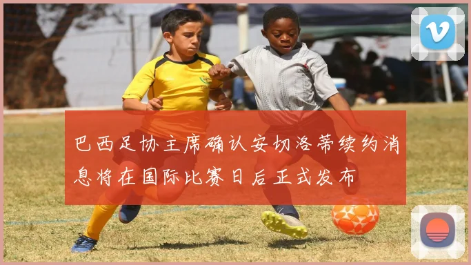 巴西足协主席确认安切洛蒂续约消息将在国际比赛日后正式发布