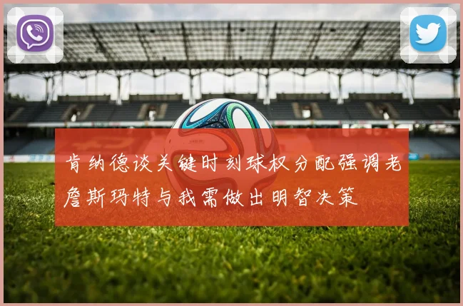 肯纳德谈关键时刻球权分配强调老詹斯玛特与我需做出明智决策