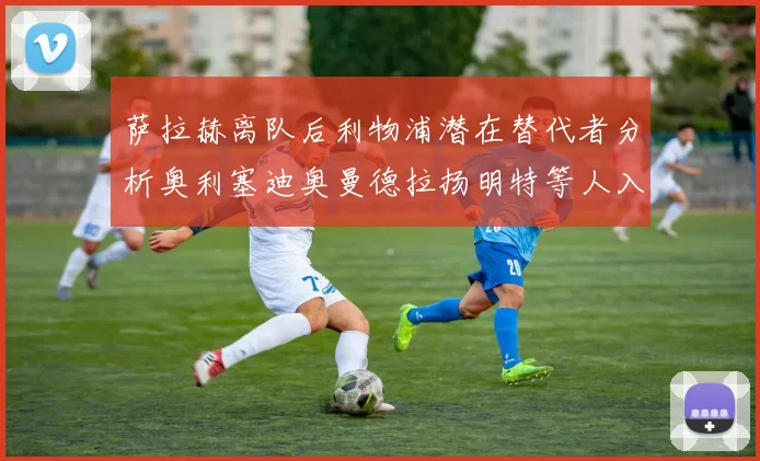 萨拉赫离队后利物浦潜在替代者分析奥利塞迪奥曼德拉扬明特等人入选