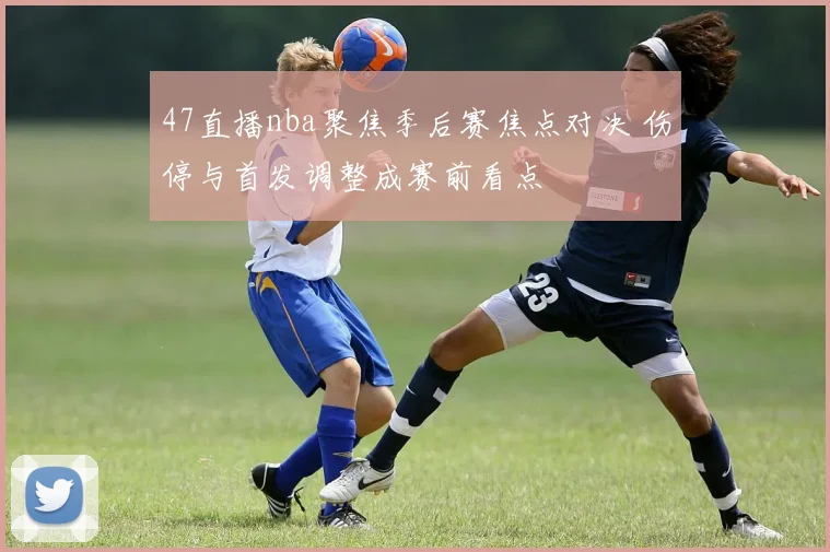 47直播nba聚焦季后赛焦点对决 伤停与首发调整成赛前看点